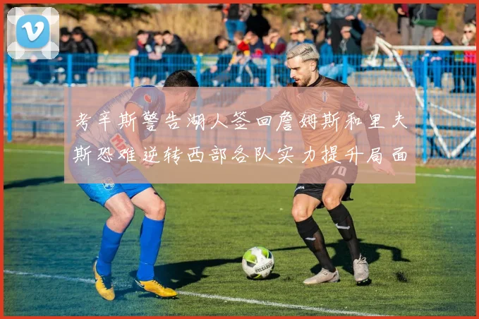 考辛斯警告湖人签回詹姆斯和里夫斯恐难逆转西部各队实力提升局面