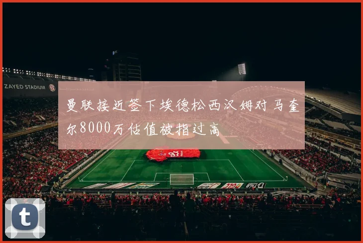 曼联接近签下埃德松西汉姆对马奎尔8000万估值被指过高