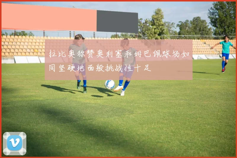 拉比奥称赞奥利塞和姆巴佩球场如同坚硬地面般挑战性十足