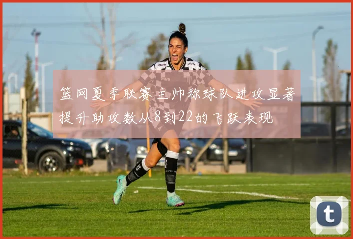 篮网夏季联赛主帅称球队进攻显著提升助攻数从8到22的飞跃表现
