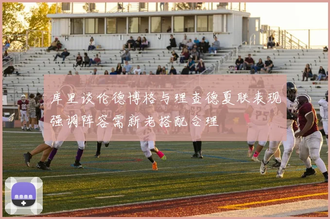 库里谈伦德博格与理查德夏联表现强调阵容需新老搭配合理