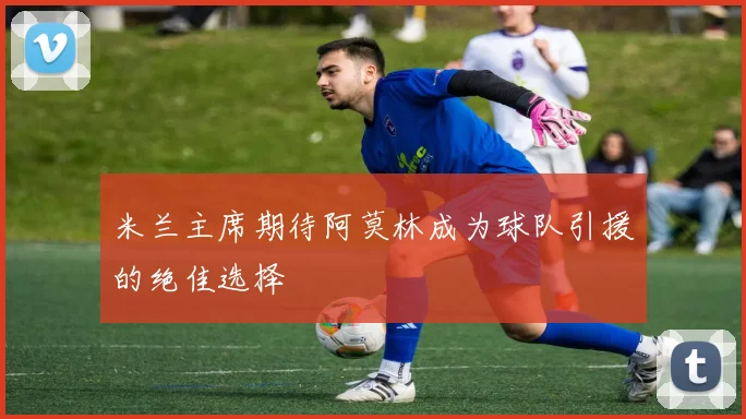 米兰主席期待阿莫林成为球队引援的绝佳选择