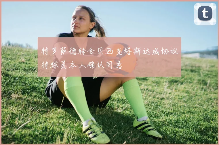 特罗萨德转会贝西克塔斯达成协议待球员本人确认同意