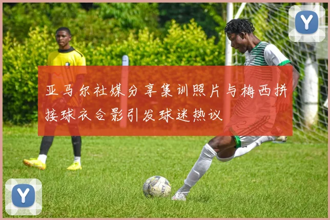亚马尔社媒分享集训照片与梅西拼接球衣合影引发球迷热议