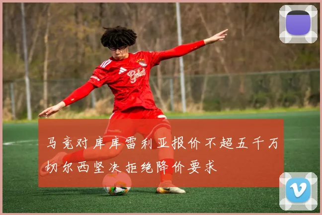 马竞对库库雷利亚报价不超五千万切尔西坚决拒绝降价要求