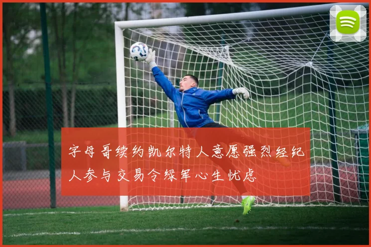 字母哥续约凯尔特人意愿强烈经纪人参与交易令绿军心生忧虑