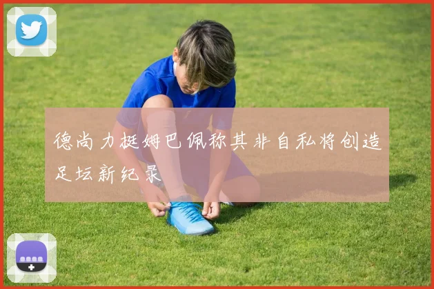 德尚力挺姆巴佩称其非自私将创造足坛新纪录