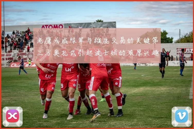 老鹰或成绿军与雄鹿交易的关键第三方奥孔武引起波士顿的浓厚兴趣