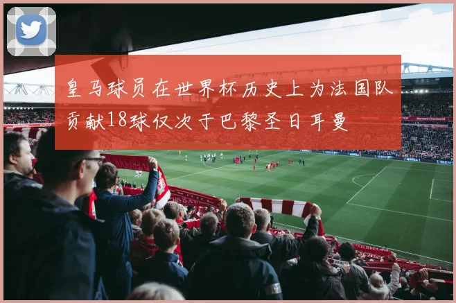 皇马球员在世界杯历史上为法国队贡献18球仅次于巴黎圣日耳曼