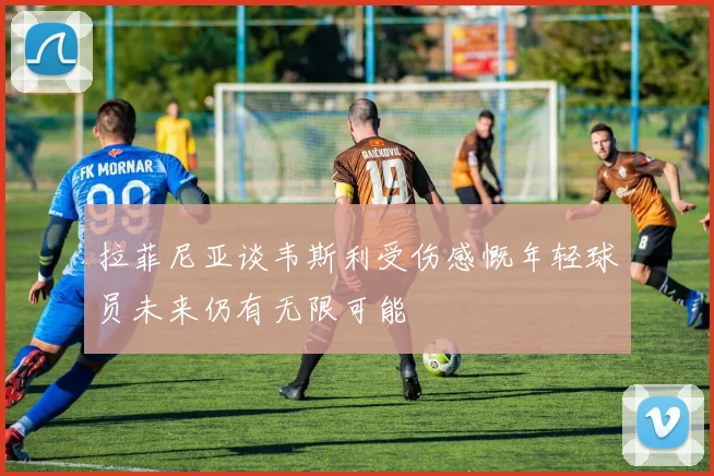 拉菲尼亚谈韦斯利受伤感慨年轻球员未来仍有无限可能